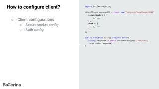 How to conﬁgure client? import ballerina/http;
http:Client securedEP = check new("https://localhost:9090",
secureSocket = {
// ...
},
auth = {
// ...
}
);
public function main() returns error? {
string response = check securedEP->get("/foo/bar");
io:println(response);
}
○ Client conﬁgurations
○ Secure socket conﬁg
○ Auth conﬁg
 
