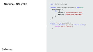 Service - SSL/TLS import ballerina/http;
listener http:Listener securedEP = new(9090,
secureSocket = {
key: {
certFile: "/path/to/public.crt",
keyFile: "/path/to/private.key"
}
}
);
service /foo on securedEP {
resource function get bar() returns string {
return "Hello, World!";
}
}
 