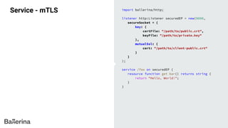 Service - mTLS import ballerina/http;
listener http:Listener securedEP = new(9090,
secureSocket = {
key: {
certFile: "/path/to/public.crt",
keyFile: "/path/to/private.key"
},
mutualSsl: {
cert: "/path/to/client-public.crt"
}
}
);
service /foo on securedEP {
resource function get bar() returns string {
return "Hello, World!";
}
}
 
