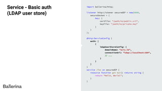 Service - Basic auth
(LDAP user store)
import ballerina/http;
listener http:Listener securedEP = new(9090,
secureSocket = {
key: {
certFile: "/path/to/public.crt",
keyFile: "/path/to/private.key"
}
}
);
@http:ServiceConfig {
auth: [
{
ldapUserStoreConfig: {
domainName: "avix.lk",
connectionUrl: "ldap://localhost:389",
// ...
}
}
]
}
service /foo on securedEP {
resource function get bar() returns string {
return "Hello, World!";
}
}
 