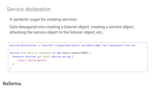 Service declaration
A syntactic sugar for creating services.
Gets desugared into creating a listener object, creating a service object,
attaching the service object to the listener object, etc,.
service-declaration := "service" [[type-descriptor] variable-name] "on" expression-list etc
service http:Service /basePath on new http:Listener(9090) {
resource function get foo() returns string {
return "hello world";
}
}
 