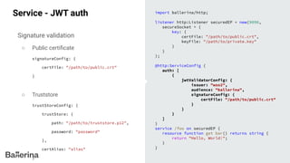 Service - JWT auth
Signature validation
○ Public certiﬁcate
signatureConfig: {
certFile: "/path/to/public.crt"
}
○ Truststore
trustStoreConfig: {
trustStore: {
path: "/path/to/truststore.p12",
password: "password"
},
certAlias: "alias"
}
import ballerina/http;
listener http:Listener securedEP = new(9090,
secureSocket = {
key: {
certFile: "/path/to/public.crt",
keyFile: "/path/to/private.key"
}
}
);
@http:ServiceConfig {
auth: [
{
jwtValidatorConfig: {
issuer: "wso2",
audience: "ballerina",
signatureConfig: {
certFile: "/path/to/public.crt"
}
}
}
]
}
service /foo on securedEP {
resource function get bar() returns string {
return "Hello, World!";
}
}
 
