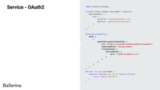 Service - OAuth2 import ballerina/http;
listener http:Listener securedEP = new(9090,
secureSocket = {
key: {
certFile: "/path/to/public.crt",
keyFile: "/path/to/private.key"
}
}
);
@http:ServiceConfig {
auth: [
{
oauth2IntrospectionConfig: {
url: "https://localhost:9445/oauth2/introspect",
tokenTypeHint: "access_token"
clientConfig: {
secureSocket: {
cert: "/path/to/public.crt"
}
}
}
}
]
}
service /foo on securedEP {
resource function get bar() returns string {
return "Hello, World!";
}
}
 