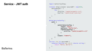 Service - JWT auth import ballerina/http;
listener http:Listener securedEP = new(9090,
secureSocket = {
key: {
certFile: "/path/to/public.crt",
keyFile: "/path/to/private.key"
}
}
);
@http:ServiceConfig {
auth: [
{
jwtValidatorConfig: {
issuer: "wso2",
audience: "ballerina",
signatureConfig: {
certFile: "/path/to/public.crt"
}
},
scopes: ["admin"],
}
]
}
service /foo on securedEP {
resource function get bar() returns string {
return "Hello, World!";
}
}
 