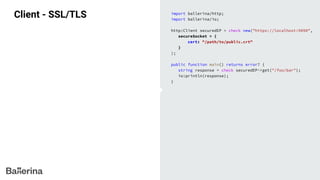 Client - SSL/TLS import ballerina/http;
import ballerina/io;
http:Client securedEP = check new("https://localhost:9090",
secureSocket = {
cert: "/path/to/public.crt"
}
);
public function main() returns error? {
string response = check securedEP->get("/foo/bar");
io:println(response);
}
 