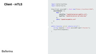 Client - mTLS import ballerina/http;
import ballerina/io;
http:Client securedEP = check new("https://localhost:9090",
secureSocket = {
key: {
certFile: "/path/to/server-public.crt",
keyFile: "/path/to/server-private.key"
},
cert: "/path/to/public.crt"
}
);
public function main() returns error? {
string response = check securedEP->get("/foo/bar");
io:println(response);
}
 