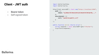 Client - JWT auth import ballerina/http;
import ballerina/io;
http:Client securedEP = check new("https://localhost:9090",
auth = {
token: "eyJhbGciOiJSUzI1NiIsICJ0eXAiOiJKV1QifQ...."
},
secureSocket = {
cert: "/path/to/public.crt"
}
);
public function main() returns error? {
string response = check securedEP->get("/foo/bar");
io:println(response);
}
○ Bearer token
○ Self-signed token
 