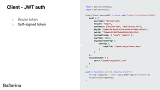 Client - JWT auth import ballerina/http;
import ballerina/io;
http:Client securedEP = check new("https://localhost:9090",
auth = {
username: "ballerina",
issuer: "wso2",
audience: ["ballerina", "ballerina.io"],
keyId: "5a0b754-895f-4279-8843-b745e11a57e9",
jwtId: "JlbmMiOiJBMTI4Q0JDLUhTMjU2In",
customClaims: { "scp": "admin" },
expTime: 3600,
signatureConfig: {
config: {
keyFile: "/path/to/private.key"
}
}
},
secureSocket = {
cert: "/path/to/public.crt"
}
);
public function main() returns error? {
string response = check securedEP->get("/foo/bar");
io:println(response);
}
○ Bearer token
○ Self-signed token
 