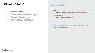 Client - OAuth2 import ballerina/http;
import ballerina/io;
http:Client securedEP = check new("https://localhost:9090",
auth = {
token: "56ede317-4511-44b4-8579-a08f094ee8c5"
},
secureSocket = {
cert: "/path/to/public.crt"
}
);
public function main() returns error? {
string response = check securedEP->get("/foo/bar");
io:println(response);
}
○ Bearer token
○ Client credentials grant type
○ Password grant type
○ Refresh token grant type
 