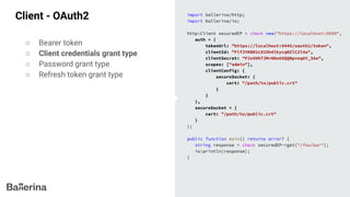 Client - OAuth2 import ballerina/http;
import ballerina/io;
http:Client securedEP = check new("https://localhost:9090",
auth = {
tokenUrl: "https://localhost:9445/oauth2/token",
clientId: "FlfJYKBD2c925h4lkycqNZlC2l4a",
clientSecret: "PJz0UhTJMrHOo68QQNpvnqAY_3Aa",
scopes: ["admin"],
clientConfig: {
secureSocket: {
cert: "/path/to/public.crt"
}
}
},
secureSocket = {
cert: "/path/to/public.crt"
}
);
public function main() returns error? {
string response = check securedEP->get("/foo/bar");
io:println(response);
}
○ Bearer token
○ Client credentials grant type
○ Password grant type
○ Refresh token grant type
 