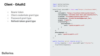Client - OAuth2 import ballerina/http;
import ballerina/io;
http:Client securedEP = check new("https://localhost:9090",
auth = {
refreshUrl: "https://localhost:9445/oauth2/token",
refreshToken: "24f19603-8565-4b5f-a036-88a945e1f272",
clientId: "FlfJYKBD2c925h4lkycqNZlC2l4a",
clientSecret: "PJz0UhTJMrHOo68QQNpvnqAY_3Aa",
scopes: ["admin"],
clientConfig: {
secureSocket: {
cert: "/path/to/public.crt"
}
}
},
secureSocket = {
cert: "/path/to/public.crt"
}
);
public function main() returns error? {
string response = check securedEP->get("/foo/bar");
io:println(response);
}
○ Bearer token
○ Client credentials grant type
○ Password grant type
○ Refresh token grant type
 