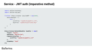 Service - JWT auth (Imperative method)
import ballerina/http;
import ballerina/jwt;
listener http:Listener securedEP = new(9090,
secureSocket = {
key: {
certFile: "/path/to/public.crt",
keyFile: "/path/to/private.key"
}
}
);
http:ListenerJwtAuthHandler handler = new({
issuer: "wso2",
audience: "ballerina",
signatureConfig: {
certFile: "/path/to/public.crt"
},
scopeKey: "scp"
});
 