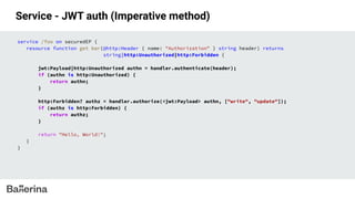 Service - JWT auth (Imperative method)
service /foo on securedEP {
resource function get bar(@http:Header { name: "Authorization" } string header) returns
string|http:Unauthorized|http:Forbidden {
jwt:Payload|http:Unauthorized authn = handler.authenticate(header);
if (authn is http:Unauthorized) {
return authn;
}
http:Forbidden? authz = handler.authorize(<jwt:Payload> authn, ["write", "update"]);
if (authz is http:Forbidden) {
return authz;
}
return "Hello, World!";
}
}
 