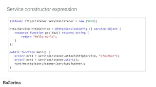 Service constructor expression
listener http:Listener serviceListener = new (9090);
http:Service httpService = @http:ServiceConfig {} service object {
resource function get baz() returns string {
return "hello world";
}
};
public function main() {
error? err1 = serviceListener.attach(httpService, "/foo/bar");
error? err2 = serviceListener.start();
runtime:registerListener(serviceListener);
}
 