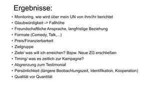 • Monitoring, wie wird über mein UN von ihm/ihr berichtet
• Glaubwürdigkeit -> Fallhöhe
• Freundschaftliche Ansprache, langfristige Beziehung
• Formate (Comedy, Talk,...)
• Preis/Finanzierbarkeit
• Zielgruppe
• Ziele/ was will ich erreichen? Bspw. Neue ZG erschließen
• Timing/ was es zeitlich zur Kampagne?
• Abgrenzung zum Testimonial
• Persönlichkeit (längere Beobachtungszeit, Identifikation, Kooperation)
• Qualität vor Quantität
Ergebnisse:
 