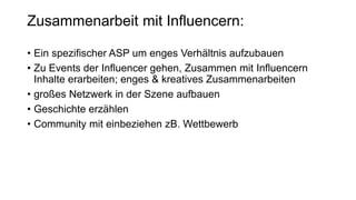 Zusammenarbeit mit Influencern:
• Ein spezifischer ASP um enges Verhältnis aufzubauen
• Zu Events der Influencer gehen, Zusammen mit Influencern
Inhalte erarbeiten; enges & kreatives Zusammenarbeiten
• großes Netzwerk in der Szene aufbauen
• Geschichte erzählen
• Community mit einbeziehen zB. Wettbewerb
 