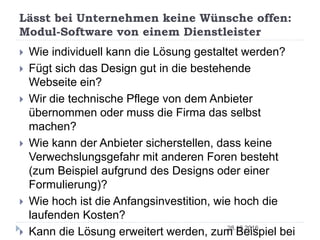 Lässt bei Unternehmen keine Wünsche offen:
Modul-Software von einem Dienstleister
28.10.2016
 Wie individuell kann die Lösung gestaltet werden?
 Fügt sich das Design gut in die bestehende
Webseite ein?
 Wir die technische Pflege von dem Anbieter
übernommen oder muss die Firma das selbst
machen?
 Wie kann der Anbieter sicherstellen, dass keine
Verwechslungsgefahr mit anderen Foren besteht
(zum Beispiel aufgrund des Designs oder einer
Formulierung)?
 Wie hoch ist die Anfangsinvestition, wie hoch die
laufenden Kosten?
 Kann die Lösung erweitert werden, zum Beispiel bei
 