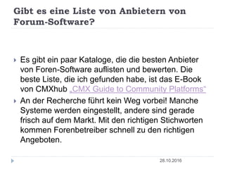Gibt es eine Liste von Anbietern von
Forum-Software?
28.10.2016
 Es gibt ein paar Kataloge, die die besten Anbieter
von Foren-Software auflisten und bewerten. Die
beste Liste, die ich gefunden habe, ist das E-Book
von CMXhub „CMX Guide to Community Platforms“
 An der Recherche führt kein Weg vorbei! Manche
Systeme werden eingestellt, andere sind gerade
frisch auf dem Markt. Mit den richtigen Stichworten
kommen Forenbetreiber schnell zu den richtigen
Angeboten.
 