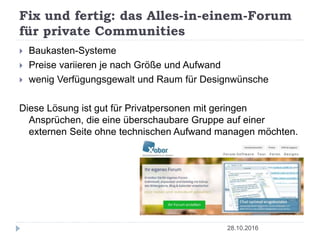Fix und fertig: das Alles-in-einem-Forum
für private Communities
28.10.2016
 Baukasten-Systeme
 Preise variieren je nach Größe und Aufwand
 wenig Verfügungsgewalt und Raum für Designwünsche
Diese Lösung ist gut für Privatpersonen mit geringen
Ansprüchen, die eine überschaubare Gruppe auf einer
externen Seite ohne technischen Aufwand managen möchten.
 