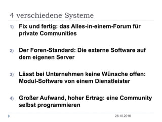 4 verschiedene Systeme
28.10.2016
1) Fix und fertig: das Alles-in-einem-Forum für
private Communities
2) Der Foren-Standard: Die externe Software auf
dem eigenen Server
3) Lässt bei Unternehmen keine Wünsche offen:
Modul-Software von einem Dienstleister
4) Großer Aufwand, hoher Ertrag: eine Community
selbst programmieren
 