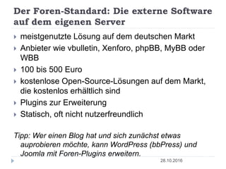 Der Foren-Standard: Die externe Software
auf dem eigenen Server
28.10.2016
 meistgenutzte Lösung auf dem deutschen Markt
 Anbieter wie vbulletin, Xenforo, phpBB, MyBB oder
WBB
 100 bis 500 Euro
 kostenlose Open-Source-Lösungen auf dem Markt,
die kostenlos erhältlich sind
 Plugins zur Erweiterung
 Statisch, oft nicht nutzerfreundlich
Tipp: Wer einen Blog hat und sich zunächst etwas
auprobieren möchte, kann WordPress (bbPress) und
Joomla mit Foren-Plugins erweitern.
 
