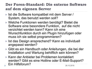 Der Foren-Standard: Die externe Software
auf dem eigenen Server
28.10.2016
 Ist die Software kompatibel mit dem Server /
System, das benutzt werden soll?
 Welche Funktionen werden benötigt? Bietet die
Software eine besondere Funktion, auf die nicht
verzichtet werden kann? Kann ich eine
Wunschfunktion durch ein Plugin hinzufügen oder
muss ich sie selbst programmieren?
 Ist das Design ansprechend? Kann es individuell
angepasst werden?
 Gibt es ein Handbuch oder Anleitungen, die bei der
Installation und Wartung behilflich sein können?
 Kann der Anbieter bei Problemen kontaktiert
werden? Gibt es eine Hotline oder E-Mail-Support?
Ein Hilfsforum?
 