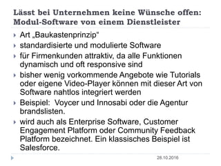 Lässt bei Unternehmen keine Wünsche offen:
Modul-Software von einem Dienstleister
28.10.2016
 Art „Baukastenprinzip“
 standardisierte und modulierte Software
 für Firmenkunden attraktiv, da alle Funktionen
dynamisch und oft responsive sind
 bisher wenig vorkommende Angebote wie Tutorials
oder eigene Video-Player können mit dieser Art von
Software nahtlos integriert werden
 Beispiel: Voycer und Innosabi oder die Agentur
brandslisten.
 wird auch als Enterprise Software, Customer
Engagement Platform oder Community Feedback
Platform bezeichnet. Ein klassisches Beispiel ist
Salesforce.
 