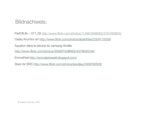 PartOfLife :: 071_09 http://www.ﬂickr.com/photos/11496789@N02/3761959945/ 
Cesky Krumlov art http://www.ﬂickr.com/photos/absinthias/2329115329/ 
Aquafun dans la piscine du camping Amélie
http://www.ﬂickr.com/photos/45669745@N02/4378695249/ 
EmmaPeel http://emmaleinswelt.blogspot.com/ 
Stars for BRC http://www.ﬂickr.com/photos/jaredjay/2369782628/ 
© Susanne Lämmer, 2010
Bildnachweis: 
 