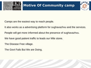 Motive Of Community camp



Camps are the easiest way to reach people.

It also works as a advertising platform for sughavazhvu and the services.

People will get more informed about the presence of sughavazhvu.

We have good patient traffic to leads our Mile stone.

The Disease Free village.

The Govt Fails But We are Doing.
 