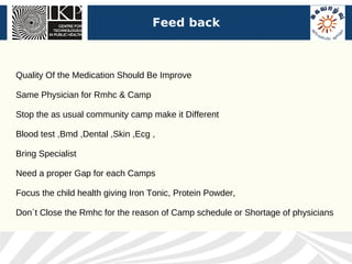 Feed back



Quality Of the Medication Should Be Improve

Same Physician for Rmhc & Camp

Stop the as usual community camp make it Different

Blood test ,Bmd ,Dental ,Skin ,Ecg ,

Bring Specialist

Need a proper Gap for each Camps

Focus the child health giving Iron Tonic, Protein Powder,

Don`t Close the Rmhc for the reason of Camp schedule or Shortage of physicians
 
