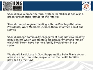 Should have a proper Referral system for all illness and also a
proper prescription format for the referral


Should conduct regular meeting with the Panchayath Union
Presidents, Ward Members ,& keep them informed about our
service

Should arrange community engagement programs like healthy
baby contest which will create a big popularity among female
which will intern have her hole family involvement in our
system


We should Participate in Govt Programs like Polio Filaria etc.or
atleast we can motivate people to use the health facilities
provided by the Govt
 