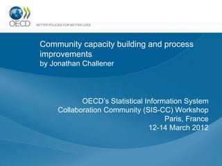 Community capacity building and process
improvements
by Jonathan Challener
OECD’s Statistical Information System
Collaboration Community (SIS-CC) Workshop
Paris, France
12-14 March 2012
 