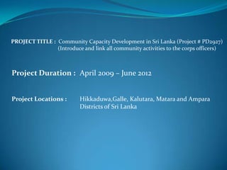 PROJECT TITLE : Community Capacity Development in Sri Lanka (Project # PD2927)
                (Introduce and link all community activities to the corps officers)



Project Duration : April 2009 – June 2012


Project Locations :       Hikkaduwa,Galle, Kalutara, Matara and Ampara
                          Districts of Sri Lanka
 