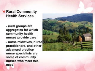 Rural Community
Health Services

- rural groups are
aggregates for which
community health
nurses provide care
- nurse midwives, nurse
practitioners, and other
advanced practice
nurse specialists are
some of community
nurses who meet this
need
 