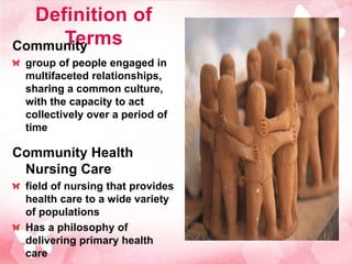 Definition of
     Terms
Community
 group of people engaged in
 multifaceted relationships,
 sharing a common culture,
 with the capacity to act
 collectively over a period of
 time

Community Health
 Nursing Care
 field of nursing that provides
 health care to a wide variety
 of populations
 Has a philosophy of
 delivering primary health
 care
 