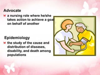 Advocate
 a nursing role where he/she
 takes action to achieve a goal
 on behalf of another



Epidemiology
 the study of the cause and
 distribution of diseases,
 disability, and death among
 populations
 