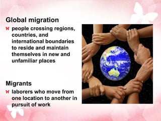 Global migration
 people crossing regions,
 countries, and
 international boundaries
 to reside and maintain
 themselves in new and
 unfamiliar places



Migrants
 laborers who move from
 one location to another in
 pursuit of work
 