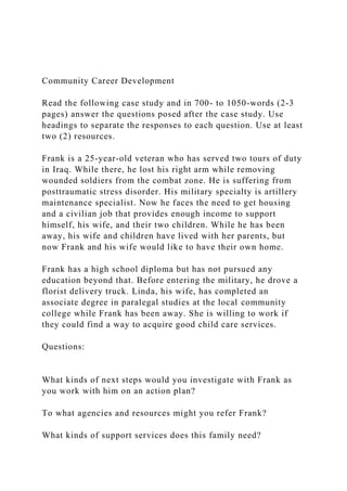 Community Career Development
Read the following case study and in 700- to 1050-words (2-3
pages) answer the questions posed after the case study. Use
headings to separate the responses to each question. Use at least
two (2) resources.
Frank is a 25-year-old veteran who has served two tours of duty
in Iraq. While there, he lost his right arm while removing
wounded soldiers from the combat zone. He is suffering from
posttraumatic stress disorder. His military specialty is artillery
maintenance specialist. Now he faces the need to get housing
and a civilian job that provides enough income to support
himself, his wife, and their two children. While he has been
away, his wife and children have lived with her parents, but
now Frank and his wife would like to have their own home.
Frank has a high school diploma but has not pursued any
education beyond that. Before entering the military, he drove a
florist delivery truck. Linda, his wife, has completed an
associate degree in paralegal studies at the local community
college while Frank has been away. She is willing to work if
they could find a way to acquire good child care services.
Questions:
What kinds of next steps would you investigate with Frank as
you work with him on an action plan?
To what agencies and resources might you refer Frank?
What kinds of support services does this family need?
 