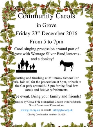Community Carols
in Grove
Friday 23rd
December 2016
From 5 to 7pm
Carol singing procession around part of
Grove with Wantage Silver Band,lanterns -
and a donkey!
Starting and finishing at Millbrook School Car
Park. Join us, for the procession at 5pm, or back at
the Car park around 6.15 pm for the final few
carols and festive refreshments.
Free event. Bring your family and friends!
Organised by Grove Free Evangelical Church with Foodbank,
Street Pastors and Cornerstone
www.gfec.org.uk or email: info@gfec.org.uk
Charity Commission number: 283079
 