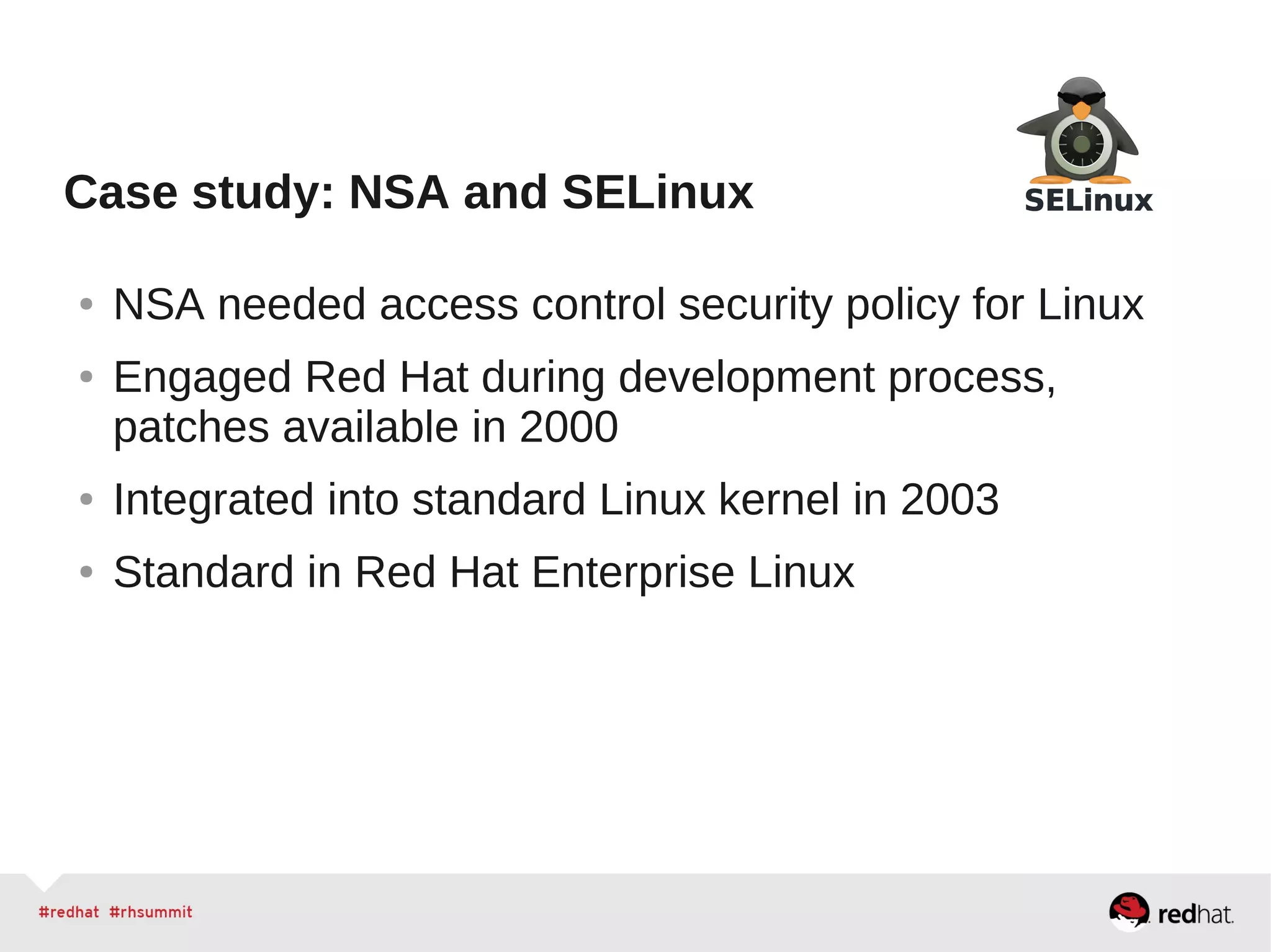 Case study: NSA and SELinux
● NSA needed access control security policy for Linux
● Engaged Red Hat during development process,
patches available in 2000
● Integrated into standard Linux kernel in 2003
● Standard in Red Hat Enterprise Linux
 