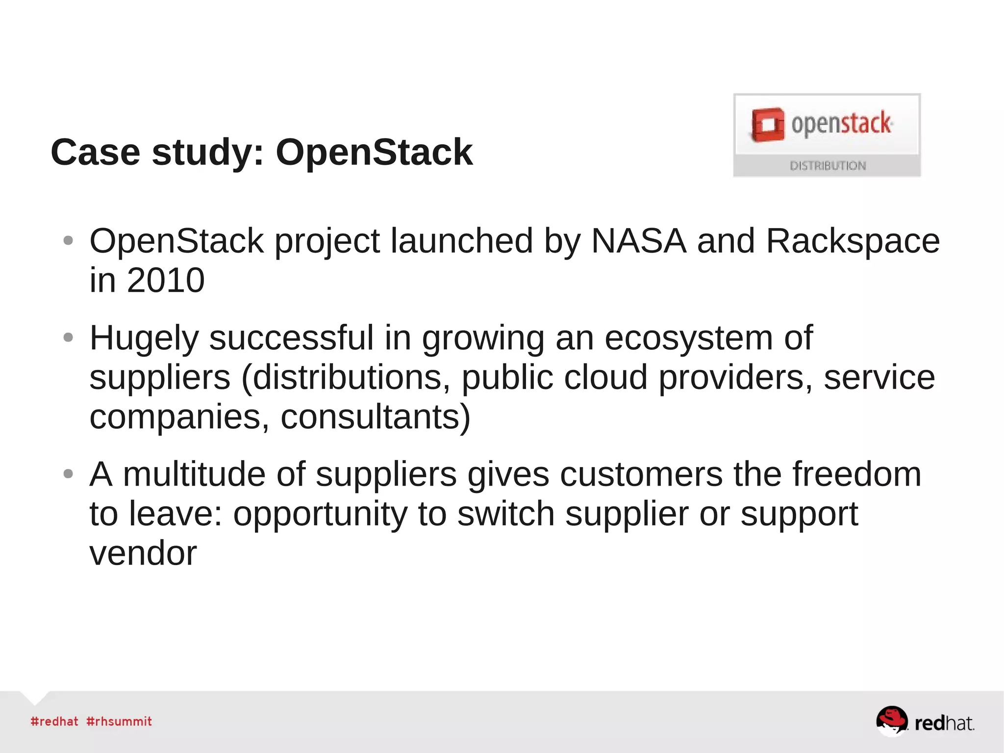 Case study: OpenStack
● OpenStack project launched by NASA and Rackspace
in 2010
● Hugely successful in growing an ecosystem of
suppliers (distributions, public cloud providers, service
companies, consultants)
● A multitude of suppliers gives customers the freedom
to leave: opportunity to switch supplier or support
vendor
 