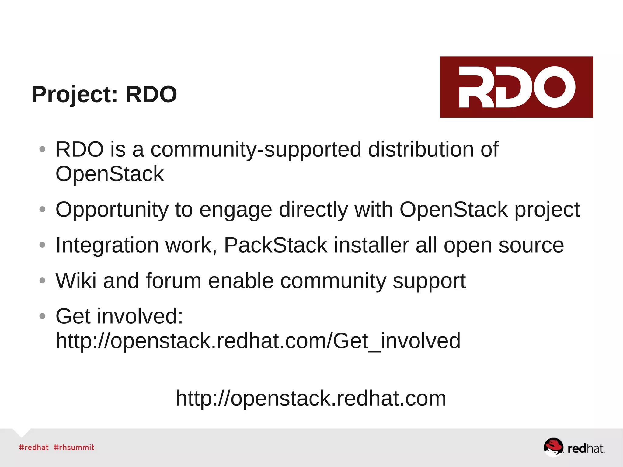 Project: RDO
● RDO is a community-supported distribution of
OpenStack
● Opportunity to engage directly with OpenStack project
● Integration work, PackStack installer all open source
● Wiki and forum enable community support
● Get involved:
http://openstack.redhat.com/Get_involved
http://openstack.redhat.com
 