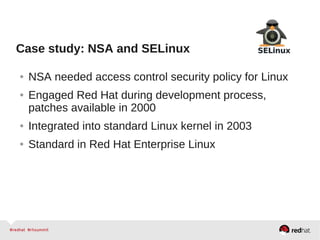 Case study: NSA and SELinux
● NSA needed access control security policy for Linux
● Engaged Red Hat during development process,
patches available in 2000
● Integrated into standard Linux kernel in 2003
● Standard in Red Hat Enterprise Linux
 