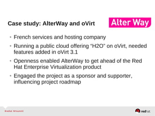Case study: AlterWay and oVirt
● French services and hosting company
● Running a public cloud offering “H2O” on oVirt, needed
features added in oVirt 3.1
● Openness enabled AlterWay to get ahead of the Red
Hat Enterprise Virtualization product
● Engaged the project as a sponsor and supporter,
influencing project roadmap
 