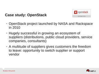 Case study: OpenStack
● OpenStack project launched by NASA and Rackspace
in 2010
● Hugely successful in growing an ecosystem of
suppliers (distributions, public cloud providers, service
companies, consultants)
● A multitude of suppliers gives customers the freedom
to leave: opportunity to switch supplier or support
vendor
 