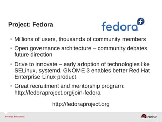 Project: Fedora
● Millions of users, thousands of community members
● Open governance architecture – community debates
future direction
● Drive to innovate – early adoption of technologies like
SELinux, systemd, GNOME 3 enables better Red Hat
Enterprise Linux product
● Great recruitment and mentorship program:
http://fedoraproject.org/join-fedora
http://fedoraproject.org
 