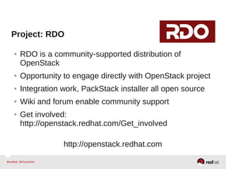 Project: RDO
● RDO is a community-supported distribution of
OpenStack
● Opportunity to engage directly with OpenStack project
● Integration work, PackStack installer all open source
● Wiki and forum enable community support
● Get involved:
http://openstack.redhat.com/Get_involved
http://openstack.redhat.com
 