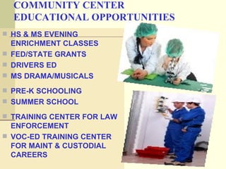 COMMUNITY CENTER
  EDUCATIONAL OPPORTUNITIES
 HS & MS EVENING
  ENRICHMENT CLASSES
 FED/STATE GRANTS
 DRIVERS ED
 MS DRAMA/MUSICALS

 PRE-K SCHOOLING
 SUMMER SCHOOL

 TRAINING CENTER FOR LAW
  ENFORCEMENT
 VOC-ED TRAINING CENTER
  FOR MAINT & CUSTODIAL
  CAREERS
 