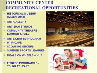 COMMUNITY CENTER
 RECREATIONAL OPPORTUNITIES
 HISTORICAL MUSEUM
  (Alumni Office)
 ART GALLERY

 ARTISIAN STUDIOS
 COMMUNITY THEATRE –
  SUMMER & FALL
 ARTS/CRAFTS PROGRAM
 Wi-Fi CAFÉ
 SCOUTING GROUPS
 SUMMER SPORTS LEAGUES

 MEALS ON WHEELS – HUB


 FITNESS PROGRAMS for
  YOUNG AT HEART
 