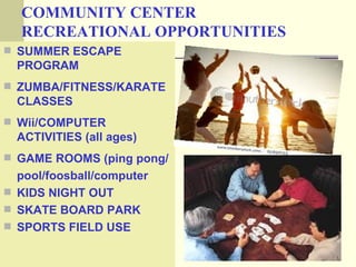 COMMUNITY CENTER
  RECREATIONAL OPPORTUNITIES
 SUMMER ESCAPE
  PROGRAM
 ZUMBA/FITNESS/KARATE
  CLASSES
 Wii/COMPUTER
  ACTIVITIES (all ages)
 GAME ROOMS (ping pong/
  pool/foosball/computer
 KIDS NIGHT OUT
 SKATE BOARD PARK
 SPORTS FIELD USE
 